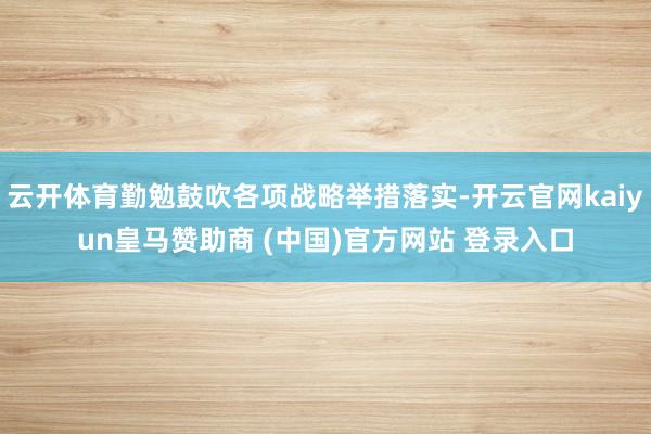 云开体育勤勉鼓吹各项战略举措落实-开云官网kaiyun皇马赞助商 (中国)官方网站 登录入口