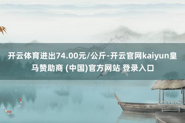 开云体育进出74.00元/公斤-开云官网kaiyun皇马赞助商 (中国)官方网站 登录入口