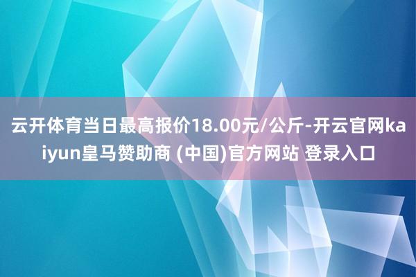 云开体育当日最高报价18.00元/公斤-开云官网kaiyun皇马赞助商 (中国)官方网站 登录入口