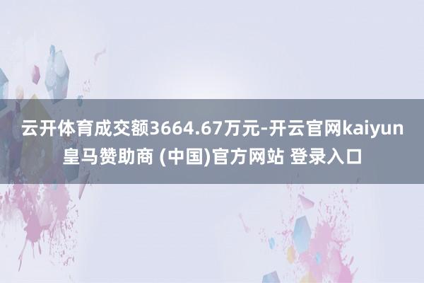 云开体育成交额3664.67万元-开云官网kaiyun皇马赞助商 (中国)官方网站 登录入口