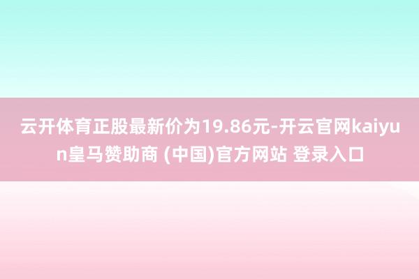 云开体育正股最新价为19.86元-开云官网kaiyun皇马赞助商 (中国)官方网站 登录入口