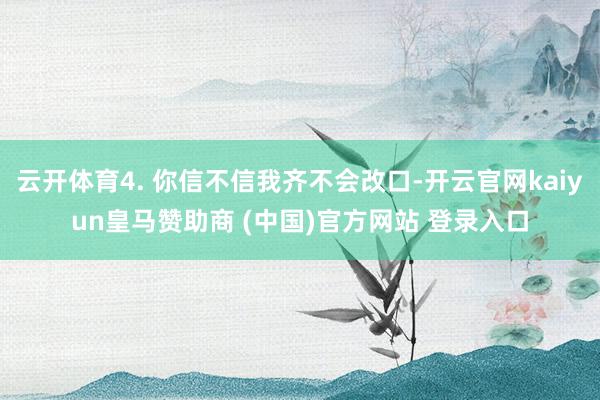 云开体育4. 你信不信我齐不会改口-开云官网kaiyun皇马赞助商 (中国)官方网站 登录入口