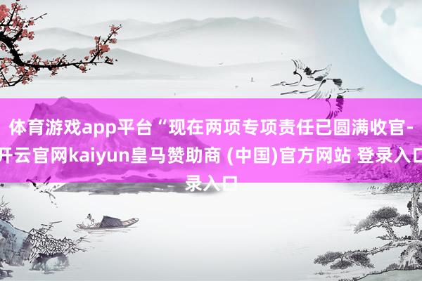 体育游戏app平台　　“现在两项专项责任已圆满收官-开云官网kaiyun皇马赞助商 (中国)官方网站 登录入口