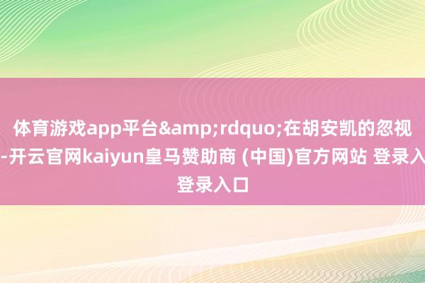 体育游戏app平台&rdquo;在胡安凯的忽视下-开云官网kaiyun皇马赞助商 (中国)官方网站 登录入口