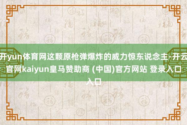 开yun体育网这颗原枪弹爆炸的威力惊东说念主-开云官网kaiyun皇马赞助商 (中国)官方网站 登录入口