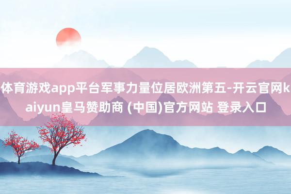 体育游戏app平台军事力量位居欧洲第五-开云官网kaiyun皇马赞助商 (中国)官方网站 登录入口