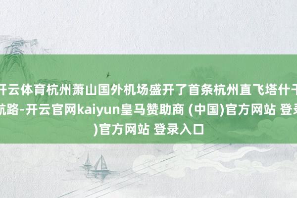 开云体育杭州萧山国外机场盛开了首条杭州直飞塔什干客运航路-开云官网kaiyun皇马赞助商 (中国)官方网站 登录入口