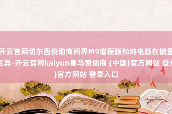 开云官网切尔西赞助商问界M9增程版和纯电版在销量上的互异-开云官网kaiyun皇马赞助商 (中国)官方网站 登录入口