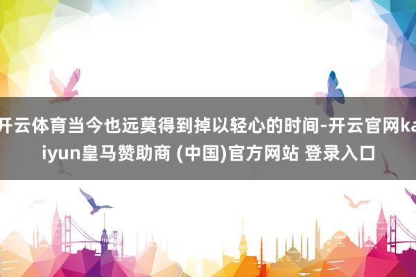 开云体育当今也远莫得到掉以轻心的时间-开云官网kaiyun皇马赞助商 (中国)官方网站 登录入口