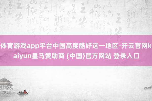 体育游戏app平台中国高度酷好这一地区-开云官网kaiyun皇马赞助商 (中国)官方网站 登录入口