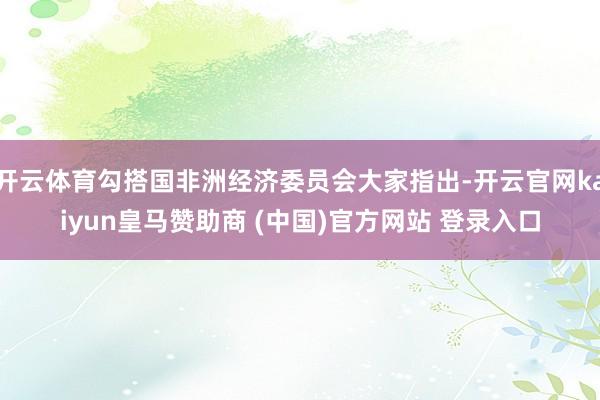 开云体育勾搭国非洲经济委员会大家指出-开云官网kaiyun皇马赞助商 (中国)官方网站 登录入口