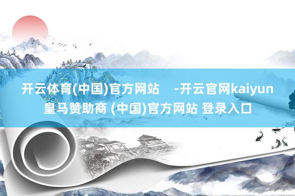 开云体育(中国)官方网站    -开云官网kaiyun皇马赞助商 (中国)官方网站 登录入口