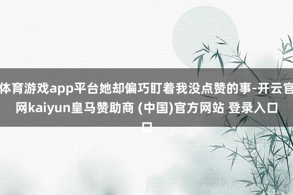 体育游戏app平台她却偏巧盯着我没点赞的事-开云官网kaiyun皇马赞助商 (中国)官方网站 登录入口