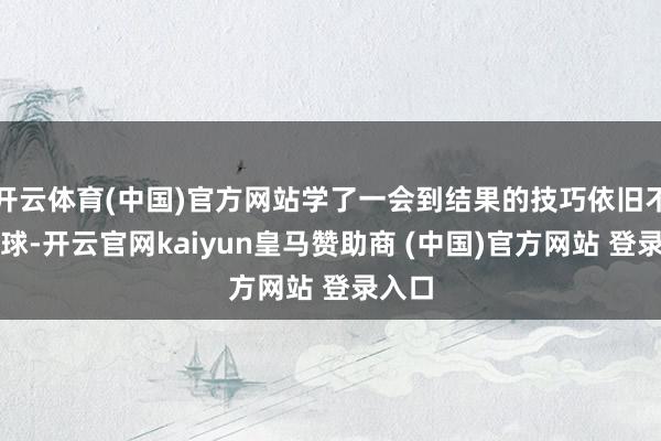 开云体育(中国)官方网站学了一会到结果的技巧依旧不会发球-开云官网kaiyun皇马赞助商 (中国)官方网站 登录入口