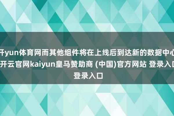 开yun体育网而其他组件将在上线后到达新的数据中心-开云官网kaiyun皇马赞助商 (中国)官方网站 登录入口