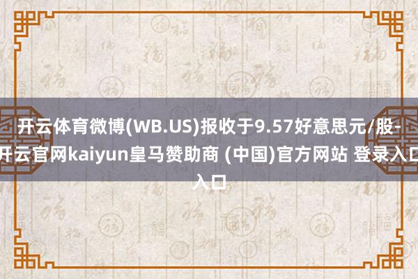 开云体育微博(WB.US)报收于9.57好意思元/股-开云官网kaiyun皇马赞助商 (中国)官方网站 登录入口