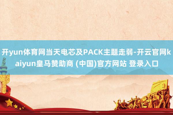 开yun体育网当天电芯及PACK主题走弱-开云官网kaiyun皇马赞助商 (中国)官方网站 登录入口