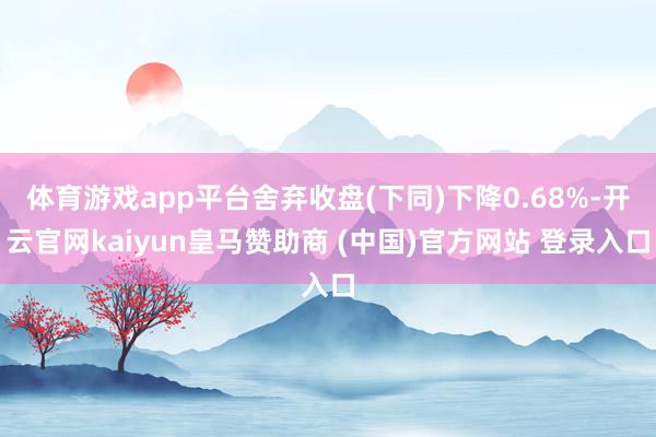 体育游戏app平台舍弃收盘(下同)下降0.68%-开云官网kaiyun皇马赞助商 (中国)官方网站 登录入口