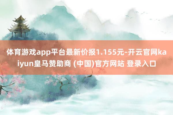 体育游戏app平台最新价报1.155元-开云官网kaiyun皇马赞助商 (中国)官方网站 登录入口