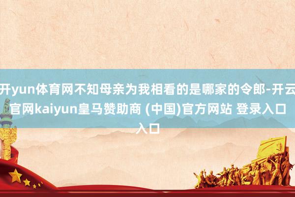 开yun体育网不知母亲为我相看的是哪家的令郎-开云官网kaiyun皇马赞助商 (中国)官方网站 登录入口