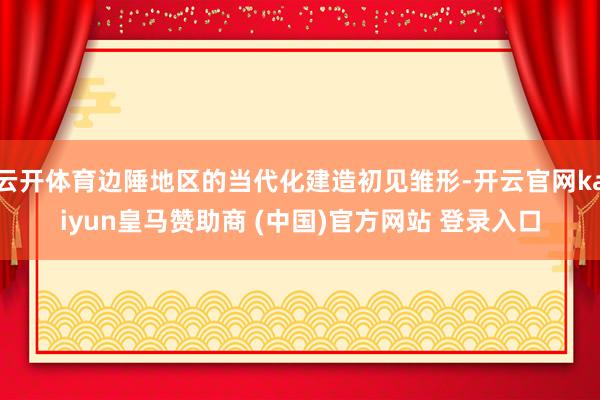 云开体育边陲地区的当代化建造初见雏形-开云官网kaiyun皇马赞助商 (中国)官方网站 登录入口