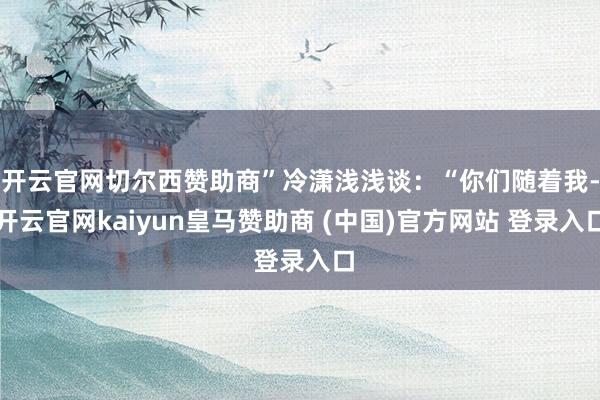 开云官网切尔西赞助商”冷潇浅浅谈：“你们随着我-开云官网kaiyun皇马赞助商 (中国)官方网站 登录入口