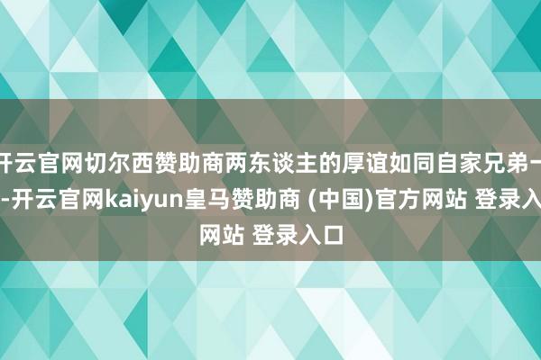 开云官网切尔西赞助商两东谈主的厚谊如同自家兄弟一般-开云官网kaiyun皇马赞助商 (中国)官方网站 登录入口