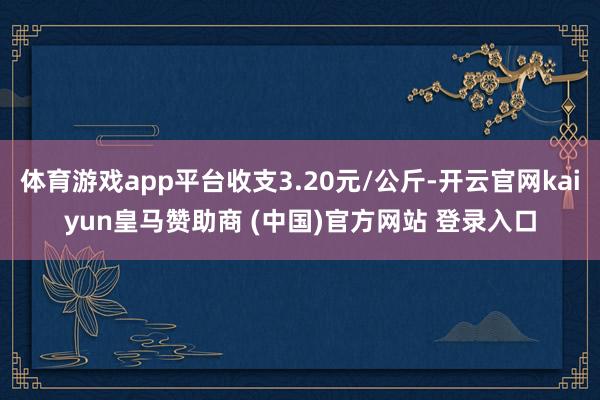 体育游戏app平台收支3.20元/公斤-开云官网kaiyun皇马赞助商 (中国)官方网站 登录入口