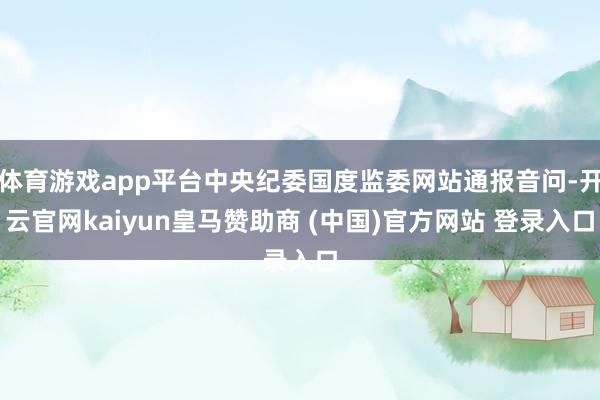 体育游戏app平台中央纪委国度监委网站通报音问-开云官网kaiyun皇马赞助商 (中国)官方网站 登录入口