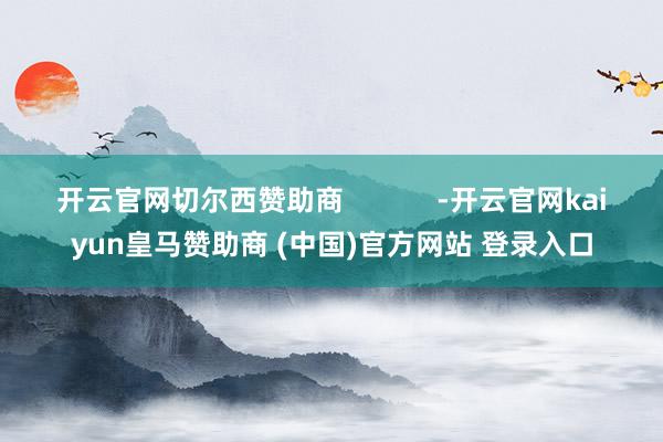 开云官网切尔西赞助商            -开云官网kaiyun皇马赞助商 (中国)官方网站 登录入口