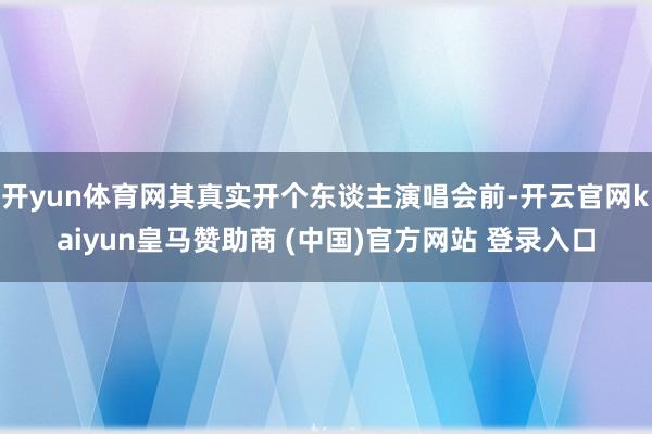 开yun体育网其真实开个东谈主演唱会前-开云官网kaiyun皇马赞助商 (中国)官方网站 登录入口