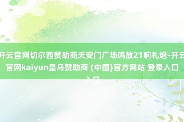 开云官网切尔西赞助商天安门广场鸣放21响礼炮-开云官网kaiyun皇马赞助商 (中国)官方网站 登录入口