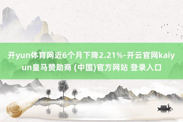 开yun体育网近6个月下降2.21%-开云官网kaiyun皇马赞助商 (中国)官方网站 登录入口