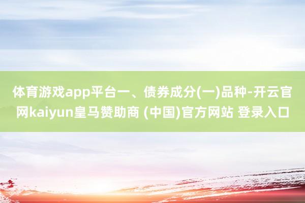 体育游戏app平台　　一、债券成分　　(一)品种-开云官网kaiyun皇马赞助商 (中国)官方网站 登录入口