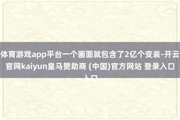 体育游戏app平台一个画面就包含了2亿个变装-开云官网kaiyun皇马赞助商 (中国)官方网站 登录入口