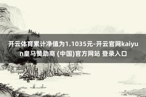 开云体育累计净值为1.1035元-开云官网kaiyun皇马赞助商 (中国)官方网站 登录入口